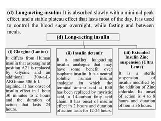 (d) Long-acting insulin: It is absorbed slowly with a minimal peak
effect, and a stable plateau effect that lasts most of the day. It is used
to control the blood sugar overnight, while fasting and between
meals.
(d) Long-acting insulin
(i) Glargine (Lantus)
It differs from Human
insulin that asparagine at
position A21 is replaced
by Glycine and an
additional 30B-a-L-
ARGinine-30B-b-L-
arginine. It has onset of
insulin effect in 1 hour
30 minutes to 2 hours
and the duration of
action that lasts 24
hours.
(ii) Insulin detemir
It is another long-acting
insulin analogue that may
have some benefit over
isophane insulin. It is a neutral
soluble human insulin
analogue in which the
terminal amino acid at B30
has been replaced by myristic
acid, a 14-carbon fatty acid
chain. It has onset of insulin
effect in 2 hours and duration
of action lasts for 12-24 hours.
(iii) Extended
Insulin Zinc
suspension (Ultra
Lente)
It is a sterile
suspension of
insulin modified by
the addition of Zinc
chloride. Its onset
of action is 4 to 8
hours and duration
of tion is 36 hours.
 