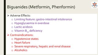 Biguanides (Metformin, Phenformin)
 Adverse Effects:
o Limiting feature: gastro-intestinal intolerance
o Hypoglycaemia in overdose
o Lactic acidosis
o Vitamin B12 deficiency
 Contraindications:
o Hypotensive states
o Heart failure
o Severe respiratory, hepatic and renal disease
o Alcoholics
 