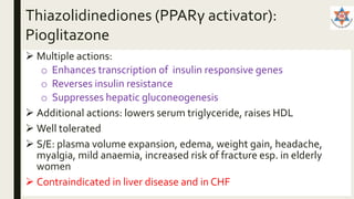 Thiazolidinediones (PPARγ activator):
Pioglitazone
 Multiple actions:
o Enhances transcription of insulin responsive genes
o Reverses insulin resistance
o Suppresses hepatic gluconeogenesis
 Additional actions: lowers serum triglyceride, raises HDL
 Well tolerated
 S/E: plasma volume expansion, edema, weight gain, headache,
myalgia, mild anaemia, increased risk of fracture esp. in elderly
women
 Contraindicated in liver disease and in CHF
 
