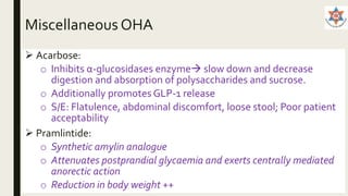Miscellaneous OHA
 Acarbose:
o Inhibits α-glucosidases enzyme slow down and decrease
digestion and absorption of polysaccharides and sucrose.
o Additionally promotes GLP-1 release
o S/E: Flatulence, abdominal discomfort, loose stool; Poor patient
acceptability
 Pramlintide:
o Synthetic amylin analogue
o Attenuates postprandial glycaemia and exerts centrally mediated
anorectic action
o Reduction in body weight ++
 