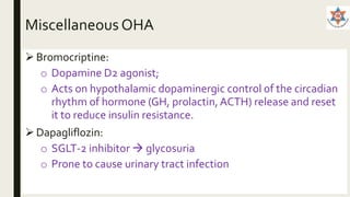 Miscellaneous OHA
 Bromocriptine:
o Dopamine D2 agonist;
o Acts on hypothalamic dopaminergic control of the circadian
rhythm of hormone (GH, prolactin, ACTH) release and reset
it to reduce insulin resistance.
Dapagliflozin:
o SGLT-2 inhibitor  glycosuria
o Prone to cause urinary tract infection
 