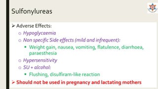 Sulfonylureas
 Adverse Effects:
o Hypoglycaemia
o Non specific Side effects (mild and infrequent):
 Weight gain, nausea, vomiting, flatulence, diarrhoea,
paraesthesia
o Hypersensitivity
o SU + alcohol:
 Flushing, disulfiram-like reaction
Should not be used in pregnancy and lactating mothers
 