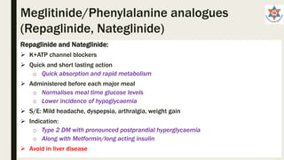 Repaglinide and Nateglinide:
 K+ATP channel blockers
 Quick and short lasting action
o Quick absorption and rapid metabolism
 Administered before each major meal
o Normalises meal time glucose levels
o Lower incidence of hypoglycaemia
 S/E: Mild headache, dyspepsia, arthralgia, weight gain
 Indication:
o Type 2 DM with pronounced postprandial hyperglycaemia
o Along with Metformin/long acting insulin
 Avoid in liver disease
Meglitinide/Phenylalanine analogues
(Repaglinide, Nateglinide)
 