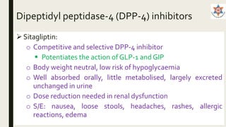 Dipeptidyl peptidase-4 (DPP-4) inhibitors
 Sitagliptin:
o Competitive and selective DPP-4 inhibitor
 Potentiates the action of GLP-1 and GIP
o Body weight neutral, low risk of hypoglycaemia
o Well absorbed orally, little metabolised, largely excreted
unchanged in urine
o Dose reduction needed in renal dysfunction
o S/E: nausea, loose stools, headaches, rashes, allergic
reactions, edema
 