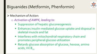 Biguanides (Metformin, Phenformin)
 Mechanism of Action:
o Activation of AMPK, leading to:
 Suppression of hepatic gluconeogenesis
 Enhances insulin-mediated glucose uptake and disposal in
skeletal muscle and fat
 Interferes with mitochondrial respiratory chain and
promotes peripheral glucose utilization
 Retards glucose absorption of glucose, hexose, amino
acids,Vit B12
 
