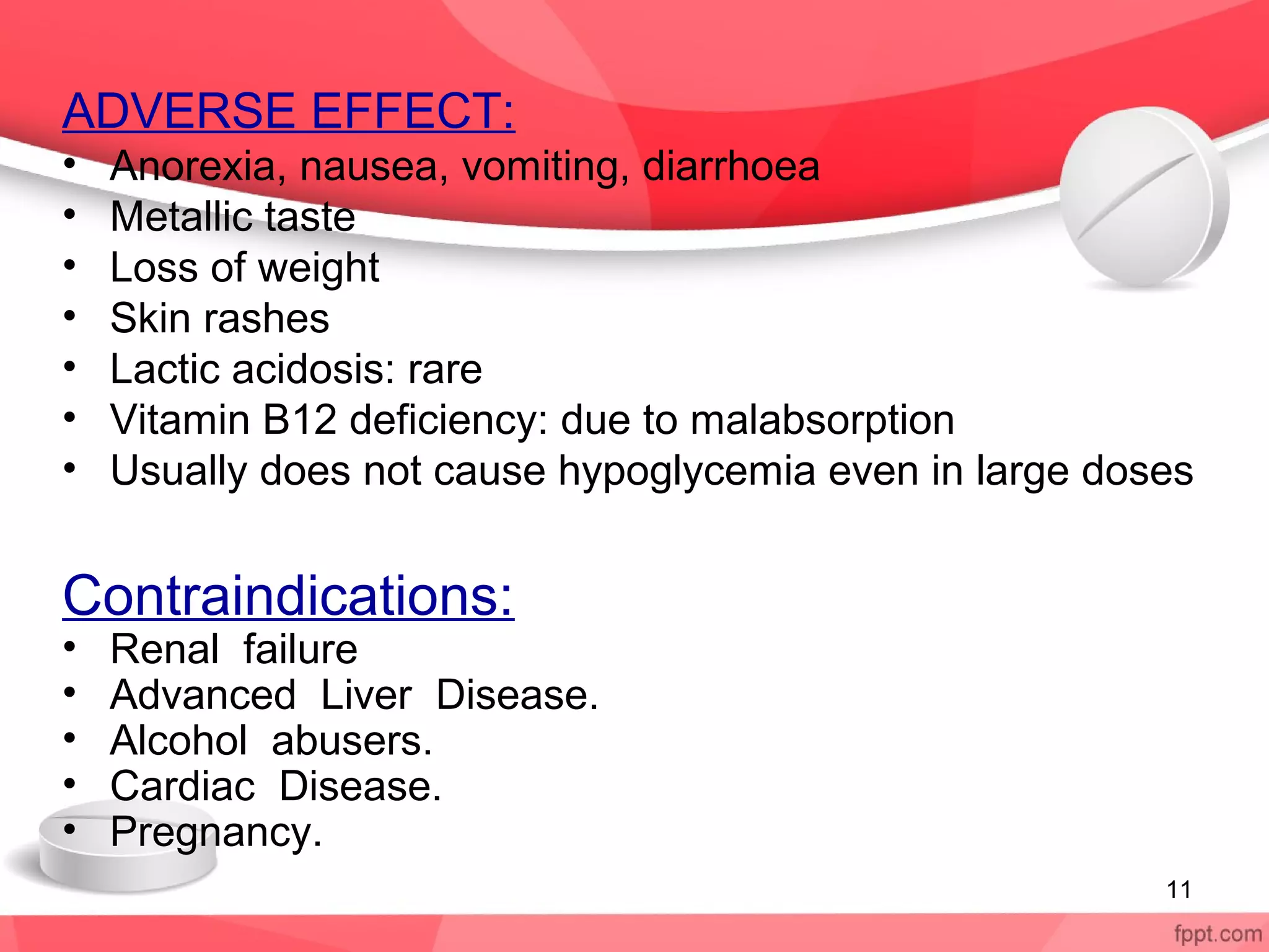 ADVERSE EFFECT:
• Anorexia, nausea, vomiting, diarrhoea
• Metallic taste
• Loss of weight
• Skin rashes
• Lactic acidosis: rare
• Vitamin B12 deficiency: due to malabsorption
• Usually does not cause hypoglycemia even in large doses
Contraindications:
• Renal failure
• Advanced Liver Disease.
• Alcohol abusers.
• Cardiac Disease.
• Pregnancy.
11
 