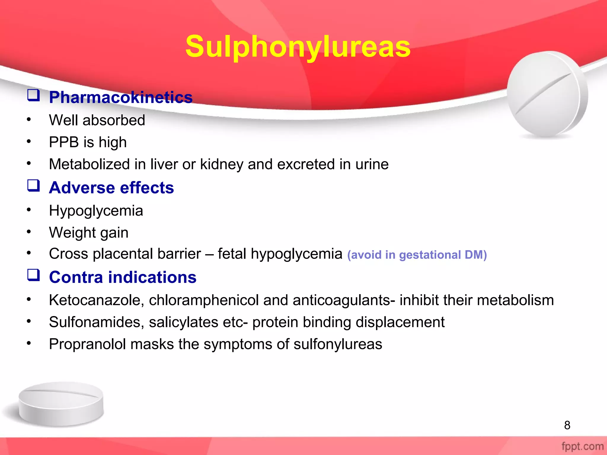 Sulphonylureas
 Pharmacokinetics
• Well absorbed
• PPB is high
• Metabolized in liver or kidney and excreted in urine
 Adverse effects
• Hypoglycemia
• Weight gain
• Cross placental barrier – fetal hypoglycemia (avoid in gestational DM)
 Contra indications
• Ketocanazole, chloramphenicol and anticoagulants- inhibit their metabolism
• Sulfonamides, salicylates etc- protein binding displacement
• Propranolol masks the symptoms of sulfonylureas
8
 