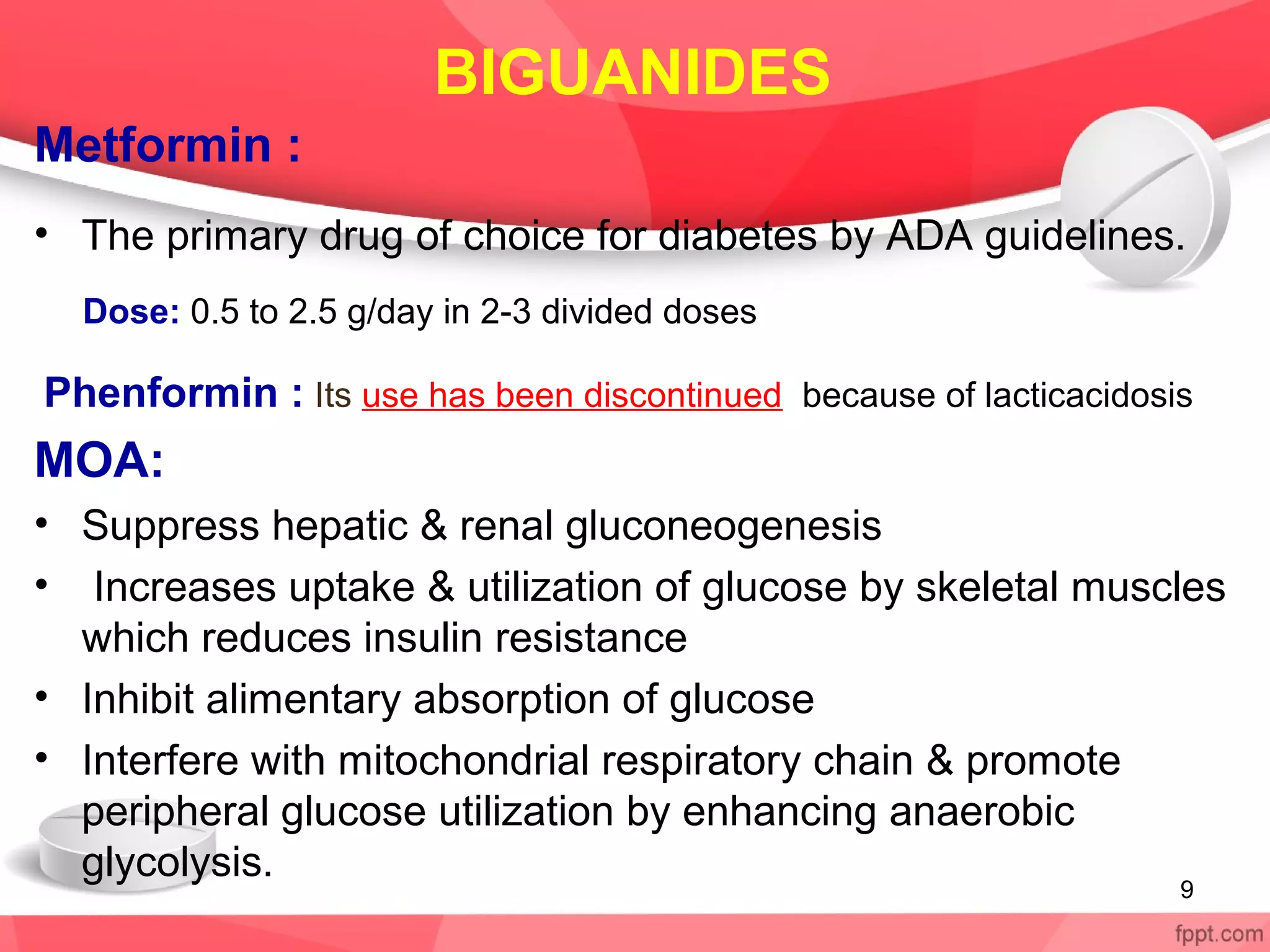 BIGUANIDES
Metformin :
• The primary drug of choice for diabetes by ADA guidelines.
Dose: 0.5 to 2.5 g/day in 2-3 divided doses
Phenformin : Its use has been discontinued because of lacticacidosis
MOA:
• Suppress hepatic & renal gluconeogenesis
• Increases uptake & utilization of glucose by skeletal muscles
which reduces insulin resistance
• Inhibit alimentary absorption of glucose
• Interfere with mitochondrial respiratory chain & promote
peripheral glucose utilization by enhancing anaerobic
glycolysis.
9
 