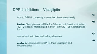 DPP-4 inhibitors – Vidagliptin
•B
inds to DPP-4 covalently – complex dissociates slowly
•K
inetics: Short plasma half-life 2 – 3 hours, but duration of action
12 – 24 hours; Metabolized in liver – only 20 – 25% unchanged
form
•D
ose reduction in liver and kidney diseases
•D
rawback: Less selective DPP-4 than Sitagliptin and
hepatotoxicity
 