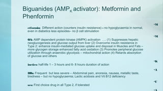 Biguanides (AMPK activator): Metformin and
Phenformin
•M
etformin: Different action (counters insulin resistance) - no hypoglycaemia in normal,
even in diabetics less episodes– no β cell stimulation
•M
OA: AMP dependent protein kinase (AMPK) activation …. (1) Suppresses hepatic
neoglucogenesis and glucose output from liver (2) Overcome insulin resistance in
Type 2: enhance insulin-mediated glucose uptake and disposal in Muscles and Fats –
more glycogen storage enhanced fatty acid oxidation (3) Promotes peripheral glucose
utilization through anaerobic glycolysis – mitochondrial action (4) Retards absorption
of glucose and others
•K
inetics: half-life 1 – 3 hours and 6- 8 hours duration of action
•A
DRs: Frequent but less severe – Abdominal pain, anorexia, nausea, metallic taste,
tiredness – but no hypoglycaemia; Lactic acidosis and Vit B12 deficiency
•U
ses: First choice drug in all Type 2, if tolerated
 