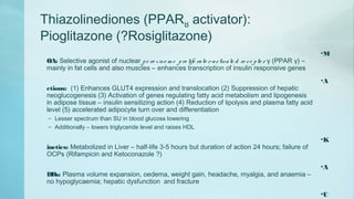 Thiazolinediones (PPARȣ activator):
Pioglitazone (?Rosiglitazone)
•M
OA: Selective agonist of nuclear pe ro xiso m e pro life rato r-activate d re ce pto r γ (PPAR γ) –
mainly in fat cells and also muscles – enhances transcription of insulin responsive genes
•A
ctions: (1) Enhances GLUT4 expression and translocation (2) Suppression of hepatic
neoglucogenesis (3) Activation of genes regulating fatty acid metabolism and lipogenesis
in adipose tissue – insulin sensitizing action (4) Reduction of lipolysis and plasma fatty acid
level (5) accelerated adipocyte turn over and differentiation
– Lesser spectrum than SU in blood glucose lowering
– Additionally – lowers triglyceride level and raises HDL
•K
inetics: Metabolized in Liver – half-life 3-5 hours but duration of action 24 hours; failure of
OCPs (Rifampicin and Ketoconazole ?)
•A
DRs: Plasma volume expansion, oedema, weight gain, headache, myalgia, and anaemia –
no hypoglycaemia; hepatic dysfunction and fracture
•U
 