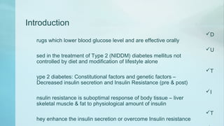 Introduction
D
rugs which lower blood glucose level and are effective orally
U
sed in the treatment of Type 2 (NIDDM) diabetes mellitus not
controlled by diet and modification of lifestyle alone
T
ype 2 diabetes: Constitutional factors and genetic factors –
Decreased insulin secretion and Insulin Resistance (pre & post)
I
nsulin resistance is suboptimal response of body tissue – liver
skeletal muscle & fat to physiological amount of insulin
T
hey enhance the insulin secretion or overcome Insulin resistance
 