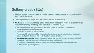 Sulfonylureas (SUs)
• All have similar pharmacological profile - lowers blood glucose in normal person
and Type 2 diabetics
• Only 2nd
generation drugs are used now – except Tolbutamide
• Mechanismof action: In the β cells - block the SU receptor (SUR 1) of pancreas (a
subunit of inwardly rectifying ATP-sensitive K+
channel (KATP )
– Insulin released at any glucose concentration (even at low conc.) – severe and
unpredictable hyperglycaemia risk
– Mainly the 2nd
phase of insulin release
– Presence of β cells is must for their action (no action on pancreatectomized subjects) -
action on Type 1 diabetics (?) – 1/3rd
β cells required for action
– Extrapancreatic action: Action wears off after a few months – down regulation of SUR1
receptors – but improvement in glucose tolerance maintained
– Sensitize target tissues (liver) to insulin action – due to increase in insulin receptors
– Also inhibits gluconeogenesis
 