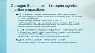 Glucagon-like peptide –1 receptor agonists –
injection preparations
•GLP– 1 is an Incretin – induces insulin release and inhibits glucagon release
–slows gastric emptying, suppresses appetite via GLP – receptors (GPCR) – in α and β cells,
GIT mucosa, central neurons
–Incretins promote β cells health – its dysfunction in Type 2 DM
–GLP-1 not used clinically – rapid degradation by Dipeptidyl peptidase – (DPP-4) enzyme – in
luminal membrane of capillary endothelial cells, kidney, liver, gut mucosa ; Also glucose-
dependent Insulinotropic peptide (GIP) - insulin release
• Exenatide: Synthetic DDP-4 resistant analogue of GLP-1 – similar action with GLP-1
–Ineffective orally – given SC, half life 3 hours (6-10 hours duration) – used in Type 2 DM
along with others (Metformin); ADRs: Nausea and vomiting
–Benefits: Lowers body weight, postprandial and fasting glucose and HbA1c
•Liraglutide: Similar to Exenatide - ineffective orally – given SC
–longer duration of action ( >24 hours) – only once daily dosing; Benefit – weight loss
 