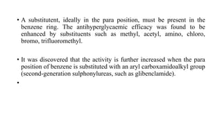 • A substitutent, ideally in the para position, must be present in the
benzene ring. The antihyperglycaemic efficacy was found to be
enhanced by substituents such as methyl, acetyl, amino, chloro,
bromo, trifluoromethyl.
• It was discovered that the activity is further increased when the para
position of benzene is substituted with an aryl carboxamidoalkyl group
(second-generation sulphonylureas, such as glibenclamide).
•
 