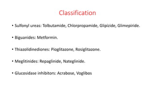 Classification
• Sulfonyl ureas: Tolbutamide, Chlorpropamide, Glipizide, Glimepiride.
• Biguanides: Metformin.
• Thiazolidinediones: Pioglitazone, Rosiglitazone.
• Meglitinides: Repaglinide, Nateglinide.
• Glucosidase inhibitors: Acrabose, Voglibos
 