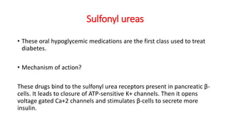 Sulfonyl ureas
• These oral hypoglycemic medications are the first class used to treat
diabetes.
• Mechanism of action?
These drugs bind to the sulfonyl urea receptors present in pancreatic β-
cells. It leads to closure of ATP-sensitive K+ channels. Then it opens
voltage gated Ca+2 channels and stimulates β-cells to secrete more
insulin.
 