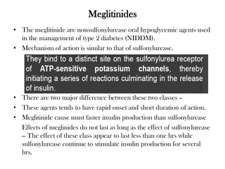 Meglitinides
• The meglitinide are nonsulfonylurease oral hypoglycemic agents used
in the management of type 2 diabetes (NIDDM).
• Mechanism of action is similar to that of sulfonylurease.
• There are two major difference between these two classes –
• These agents tends to have rapid onset and short duration of action.
• Meglitinide cause must faster insulin production than sulfonylurease
Effects of meglinides do not last as long as the effect of sulfonylurease
-- The effect of these class appear to last less than one hrs while
sulfonylurease continue to stimulate insulin production for several
hrs.
 