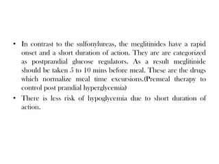• In contrast to the sulfonylureas, the meglitinides have a rapid
onset and a short duration of action. They are are categorized
as postprandial glucose regulators. As a result meglitinide
should be taken 5 to 10 mins before meal. These are the drugs
which normalize meal time excursions.(Premeal therapy to
control post prandial hyperglycemia)
• There is less risk of hypoglycemia due to short duration of
action.
 