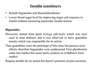 Insulin sensitizers
• Include biguanides and thiazolidinediones
• Lower blood sugar level by improving target cell response to
insulin without increasing pancreatic insulin release.
Biguanides
Discovery started from plant Galega officinalis which was once
used to treat diabetes and it was observed to have guanidine
moeity which was responsible for its action.
Thus guanidines were the prototype of this class but possess toxic
effects, therefore biguanides were synthesized. First phenformin
came into market but cause lactic acidosis so withdrawn from
market.
Require insulin for its action but doesn’t promote insulin secretion.
 