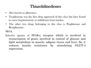Thiazolidinediones
• Also known as glitazones.
• Troglitazone was the first drug approved of this class but later found
to cause hepatotoxicity so withdrawn from market.
• The other two drugs belonging to this class is Pioglitazone and
Rosiglitazone.
MOA
Selective agonist of PPAR-γ receptor which is involved in
transcription of genes involved in control of glucose and
lipid metabolism in muscle, adipose tissue and liver. So, it
reduces insulin resistance by stimulating GLUT-4
expression.
 