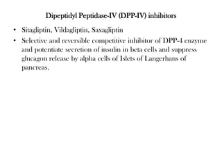 Dipeptidyl Peptidase-IV (DPP-IV) inhibitors
• Sitagliptin, Vildagliptin, Saxagliptin
• Selective and reversible competitive inhibitor of DPP-4 enzyme
and potentiate secretion of insulin in beta cells and suppress
glucagon release by alpha cells of Islets of Langerhans of
pancreas.
 