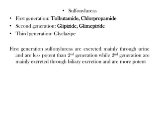 • Sulfonylureas
• First generation: Tolbutamide, Chlorpropamide
• Second generation: Glipizide, Glimepiride
• Third generation: Glyclazipe
First generation sulfonylureas are excreted mainly through urine
and are less potent than 2nd generation while 2nd generation are
mainly excreted through biliary excretion and are more potent
 