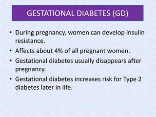 Gestational Diabetes
• During pregnancy, women can develop insulin
resistance.
• Affects about 4% of all pregnant women.
• Gestational diabetes usually disappears after
pregnancy.
• Gestational diabetes increases risk for Type 2
diabetes later in life.
GESTATIONAL DIABETES (GD)
 