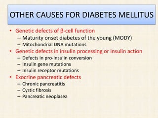 OTHER CAUSES FOR DIABETES MELLITUS
• Genetic defects of β-cell function
– Maturity onset diabetes of the young (MODY)
– Mitochondrial DNA mutations
• Genetic defects in insulin processing or insulin action
– Defects in pro-insulin conversion
– Insulin gene mutations
– Insulin receptor mutations
• Exocrine pancreatic defects
– Chronic pancreatitis
– Cystic fibrosis
– Pancreatic neoplasea
 