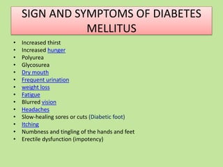 SIGN AND SYMPTOMS OF DIABETES
MELLITUS
• Increased thirst
• Increased hunger
• Polyurea
• Glycosurea
• Dry mouth
• Frequent urination
• weight loss
• Fatigue
• Blurred vision
• Headaches
• Slow-healing sores or cuts (Diabetic foot)
• Itching
• Numbness and tingling of the hands and feet
• Erectile dysfunction (impotency)
 
