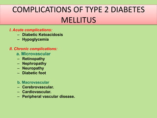 COMPLICATIONS OF TYPE 2 DIABETES
MELLITUS
I. Acute complications:
– Diabetic Ketoacidosis
– Hypoglycemia
II. Chronic complications:
a. Microvascular
– Retinopathy
– Nephropathy
– Neuropathy
– Diabetic foot
b. Macrovascular
– Cerebrovascular.
– Cardiovascular.
– Peripheral vascular disease.
 