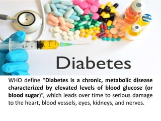 WHO define “Diabetes is a chronic, metabolic disease
characterized by elevated levels of blood glucose (or
blood sugar)”, which leads over time to serious damage
to the heart, blood vessels, eyes, kidneys, and nerves.
 