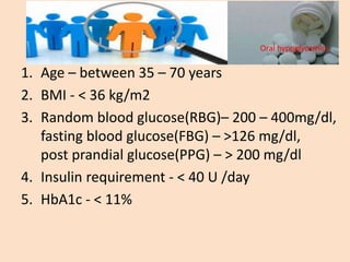 1. Age – between 35 – 70 years
2. BMI - < 36 kg/m2
3. Random blood glucose(RBG)– 200 – 400mg/dl,
fasting blood glucose(FBG) – >126 mg/dl,
post prandial glucose(PPG) – > 200 mg/dl
4. Insulin requirement - < 40 U /day
5. HbA1c - < 11%
Oral hypoglycemics
 