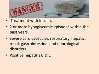 EXCUSION CRITERIA FOR ORAL
HYPOGLYCEMIC AGENTS
• Treatment with insulin.
• 2 or more hypoglycemic episodes within the
past years.
• Severe cardiovascular, respiratory, hepatic,
renal, gastrointestinal and neurological
disorders.
• Positive hepatitis B & C
Oral hypoglycemics
 
