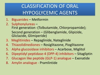 CLASSIFICATION OF ORAL
HYPOGLYCEMIC AGENTS
1. Biguanides – Metformin
2. Sulphonylureas –
First generation -(Tolbutamide, Chlorpropamide);
Second generation – (Glibenglamide, Glipizide,
Gliclazide, Glimiperide)
3. Meglitinides – Repaglinide, Nateglinide
4. Thiazolidinediones – Rosiglitazone, Pioglitazone
5. Alpha glucosidase inhibitors – Acarbose, Miglitol
6. Dipeptidyl peptidase-4 (DPP-4) inhibitors – Sitagliptin
7. Glucagon like peptide (GLP-1) analogue – Exenatide
8. Amylin analogue - Pramlintide
 