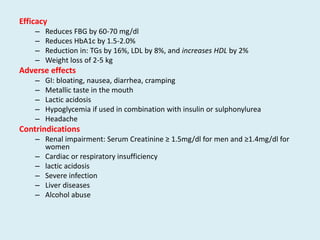 Efficacy
– Reduces FBG by 60-70 mg/dl
– Reduces HbA1c by 1.5-2.0%
– Reduction in: TGs by 16%, LDL by 8%, and increases HDL by 2%
– Weight loss of 2-5 kg
Adverse effects
– GI: bloating, nausea, diarrhea, cramping
– Metallic taste in the mouth
– Lactic acidosis
– Hypoglycemia if used in combination with insulin or sulphonylurea
– Headache
Contrindications
– Renal impairment: Serum Creatinine ≥ 1.5mg/dl for men and ≥1.4mg/dl for
women
– Cardiac or respiratory insufficiency
– lactic acidosis
– Severe infection
– Liver diseases
– Alcohol abuse
 