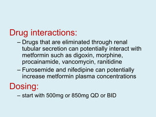 Drug interactions:
– Drugs that are eliminated through renal
tubular secretion can potentially interact with
metformin such as digoxin, morphine,
procainamide, vancomycin, ranitidine
– Furosemide and nifedipine can potentially
increase metformin plasma concentrations
Dosing:
– start with 500mg or 850mg QD or BID
 