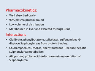 Pharmacokinetics:
• Well absorbed orally
• 90% plasma protein bound
• Low volume of distribution
• Metabolized in liver and excreted through urine
Interactions
• Clofibrate, phenylbutazone, salicylates, sulfonamides →
displace Sulphonylureas from protein binding
• Chloramphenicol, MAOIs, phenylbutazone →reduce hepatic
Sulphonylurea metabolism
• Allopurinol, probenecid →decrease urinary excretion of
Sulphonylurea
 