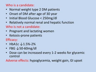 Who is a candidate:
• Normal weight type 2 DM patients
• Onset of DM after age of 30 year
• Initial Blood Glucose < 250mg/dl
• Relatively normal renal and hepatic function
Who is not a candidate:
• Pregnant and lactating women
• Ketosis-prone patients
Efficacy:
• HbA1c ↓1.5%-2%
• FBG ↓50-60mg/dl
• Dose can be increased every 1-2 weeks for glycemic
control
Adverse effects: hypoglycemia, weight gain, GI upset
 