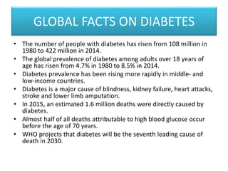 GLOBAL FACTS ON DIABETES
• The number of people with diabetes has risen from 108 million in
1980 to 422 million in 2014.
• The global prevalence of diabetes among adults over 18 years of
age has risen from 4.7% in 1980 to 8.5% in 2014.
• Diabetes prevalence has been rising more rapidly in middle- and
low-income countries.
• Diabetes is a major cause of blindness, kidney failure, heart attacks,
stroke and lower limb amputation.
• In 2015, an estimated 1.6 million deaths were directly caused by
diabetes.
• Almost half of all deaths attributable to high blood glucose occur
before the age of 70 years.
• WHO projects that diabetes will be the seventh leading cause of
death in 2030.
 