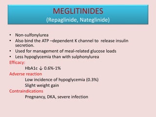 MEGLITINIDES
(Repaglinide, Nateglinide)
• Non-sulfonylurea
• Also bind the ATP –dependent K channel to release insulin
secretion.
• Used for management of meal-related glucose loads
• Less hypoglycemia than with sulphonylurea
Efficacy:
HbA1c ↓ 0.6%-1%
Adverse reaction
Low incidence of hypoglycemia (0.3%)
Slight weight gain
Contraindications
Pregnancy, DKA, severe infection
 