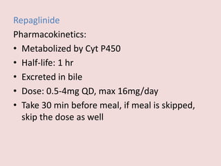 Repaglinide
Pharmacokinetics:
• Metabolized by Cyt P450
• Half-life: 1 hr
• Excreted in bile
• Dose: 0.5-4mg QD, max 16mg/day
• Take 30 min before meal, if meal is skipped,
skip the dose as well
 