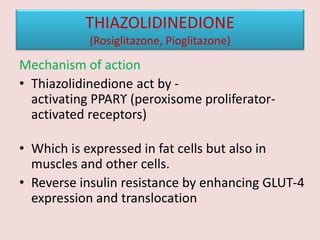 THIAZOLIDINEDIONE
(Rosiglitazone, Pioglitazone)
Mechanism of action
• Thiazolidinedione act by -
activating PPARϒ (peroxisome proliferator-
activated receptors)
• Which is expressed in fat cells but also in
muscles and other cells.
• Reverse insulin resistance by enhancing GLUT-4
expression and translocation
 