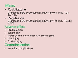 Efficacy
• Rosiglitazone
Decreases: FBG by 30-60mg/dl, HbA1c by 0.8-1.5%, TGs
by7-14%
• Pioglitazone
Decreases: FBG by 39-65mg/dl, HbA1c by 1.0-1.6%, TGs by
5-26%
Adverse effect
• Fluid retention
• Weight gain
• Hypoglycemia if combined with other agents
• Liver injury
• Cardiac injury
Contraindication
• In cardiac complications
 