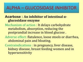 ALPHA – GLUCOSIDASE INHIBITOR
Acarbose : An inhibitor of intestinal α-
glucosidase enzyme
Mechanism of action : It delays carbohydrate
metabolism, absorption, reducing the
postprandial increase in blood glucose .
Adverse effect: flatulence, loose stools or diarrhea,
abdominal pain and bloating.
Contraindications : in pregnancy, liver disease,
kidney disease, breast feeding women and in
hypersensitivity
 