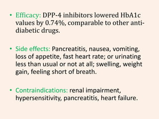 • Efficacy: DPP-4 inhibitors lowered HbA1c
values by 0.74%, comparable to other anti-
diabetic drugs.
• Side effects: Pancreatitis, nausea, vomiting,
loss of appetite, fast heart rate; or urinating
less than usual or not at all; swelling, weight
gain, feeling short of breath.
• Contraindications: renal impairment,
hypersensitivity, pancreatitis, heart failure.
 