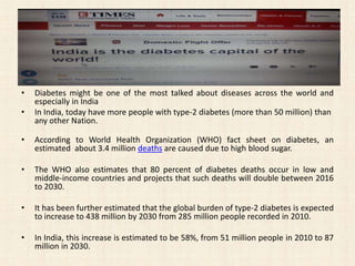 • Diabetes might be one of the most talked about diseases across the world and
especially in India
• In India, today have more people with type-2 diabetes (more than 50 million) than
any other Nation.
• According to World Health Organization (WHO) fact sheet on diabetes, an
estimated about 3.4 million deaths are caused due to high blood sugar.
• The WHO also estimates that 80 percent of diabetes deaths occur in low and
middle-income countries and projects that such deaths will double between 2016
to 2030.
• It has been further estimated that the global burden of type-2 diabetes is expected
to increase to 438 million by 2030 from 285 million people recorded in 2010.
• In India, this increase is estimated to be 58%, from 51 million people in 2010 to 87
million in 2030.
 