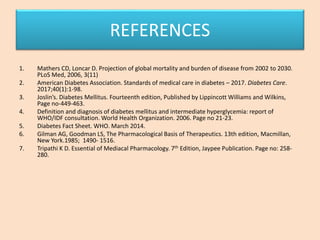 REFERENCES
1. Mathers CD, Loncar D. Projection of global mortality and burden of disease from 2002 to 2030.
PLoS Med, 2006, 3(11)
2. American Diabetes Association. Standards of medical care in diabetes – 2017. Diabetes Care.
2017;40(1):1-98.
3. Joslin’s. Diabetes Mellitus. Fourteenth edition, Published by Lippincott Williams and Wilkins,
Page no-449-463.
4. Definition and diagnosis of diabetes mellitus and intermediate hyperglycemia: report of
WHO/IDF consultation. World Health Organization. 2006. Page no 21-23.
5. Diabetes Fact Sheet. WHO. March 2014.
6. Gilman AG, Goodman LS, The Pharmacological Basis of Therapeutics. 13th edition, Macmillan,
New York.1985; 1490- 1516.
7. Tripathi K D. Essential of Mediacal Pharmacology. 7th Edition, Jaypee Publication. Page no: 258-
280.
 