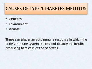 CAUSES OF TYPE 1 DIABETES MELLITUS
• Genetics
• Environment
• Viruses
These can trigger an autoimmune response in which the
body's immune system attacks and destroy the insulin
producing beta cells of the pancreas
 