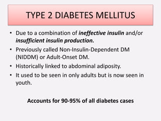 TYPE 2 DIABETES MELLITUS
• Due to a combination of ineffective insulin and/or
insufficient insulin production.
• Previously called Non-Insulin-Dependent DM
(NIDDM) or Adult-Onset DM.
• Historically linked to abdominal adiposity.
• It used to be seen in only adults but is now seen in
youth.
Accounts for 90-95% of all diabetes cases
 